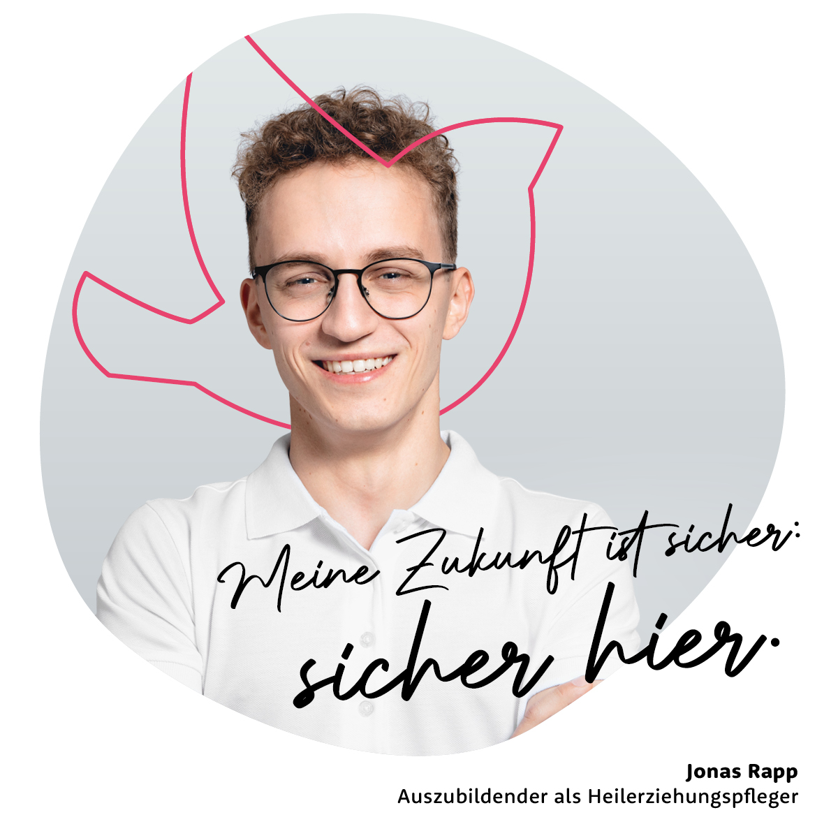 Meine Zukunft ist sicher: sicher hier. - Jonas Rapp, Auszubildender als Heilerziehungspfleger Meine Zukunft ist sicher: sicher hier. - Jonas Rapp, Auszubildender als Heilerziehungspfleger