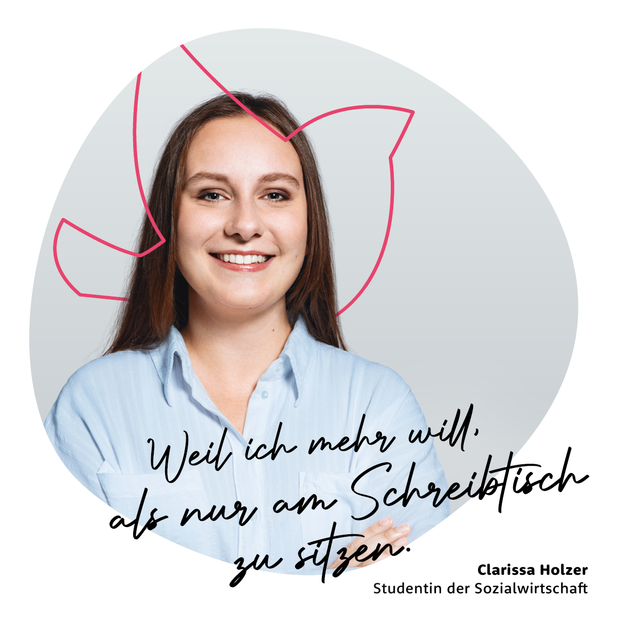 Weil ich mehr will, als nur am Schreibtisch zu sitzen. - Clarissa Holzer, Studentin der Sozialwirtschaft Weil ich mehr will, als nur am Schreibtisch zu sitzen. - Clarissa Holzer, Studentin der Sozialwirtschaft